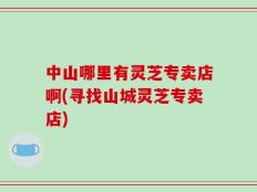 中山哪里有灵芝专卖店啊(寻找山城灵芝专卖店)