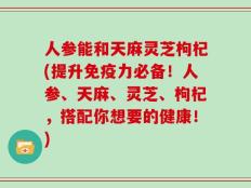 人参能和天麻灵芝枸杞(提升免疫力必备！人参、天麻、灵芝、枸杞，搭配你想要的健康！)