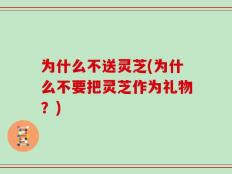为什么不送灵芝(为什么不要把灵芝作为礼物？)