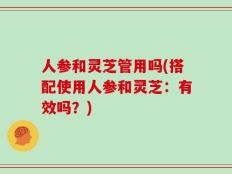 人参和灵芝管用吗(搭配使用人参和灵芝：有效吗？)