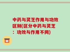 中药与灵芝作用与功效区别(区分中药与灵芝：功效与作用不同)