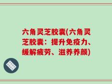 六角灵芝胶囊(六角灵芝胶囊：提升免疫力、缓解疲劳、滋养养颜)