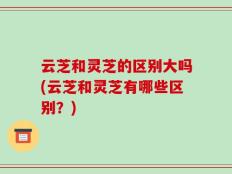 云芝和灵芝的区别大吗(云芝和灵芝有哪些区别？)