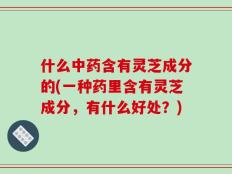什么中药含有灵芝成分的(一种药里含有灵芝成分，有什么好处？)