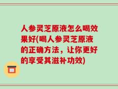 人参灵芝原液怎么喝效果好(喝人参灵芝原液的正确方法，让你更好的享受其滋补功效)