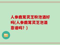 人参鹿茸灵芝粉泡酒好吗(人参鹿茸灵芝泡酒靠谱吗？)