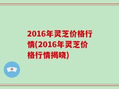 2016年灵芝价格行情(2016年灵芝价格行情揭晓)