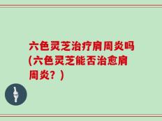 六色灵芝治疗肩周炎吗(六色灵芝能否治愈肩周炎？)