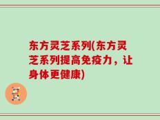 东方灵芝系列(东方灵芝系列提高免疫力，让身体更健康)