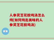 人参灵芝花胶鸡汤怎么炖(如何炖出美味的人参灵芝花胶鸡汤)