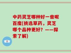 中药灵芝哪种好一些呢百度(挑选草药，灵芝哪个品种更好？——探索了解)