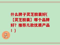 什么牌子灵芝胶囊好(【灵芝胶囊】哪个品牌好？推荐几款优质产品！)