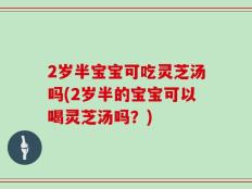 2岁半宝宝可吃灵芝汤吗(2岁半的宝宝可以喝灵芝汤吗？)