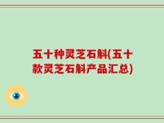 五十种灵芝石斛(五十款灵芝石斛产品汇总)