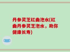 丹参灵芝红曲泡水(红曲丹参灵芝泡水，助你健康长寿)