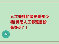 人工养殖的灵芝卖多少钱(灵芝人工养殖售价是多少？)