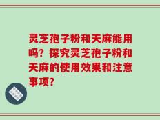 灵芝孢子粉和天麻能用吗？探究灵芝孢子粉和天麻的使用效果和注意事项？