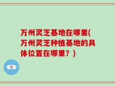 万州灵芝基地在哪里(万州灵芝种植基地的具体位置在哪里？)