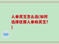 人参灵芝怎么选(如何选择优质人参和灵芝？)