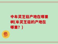 中牟灵芝菇产地在哪里啊(牟灵芝菇的产地在哪里？)