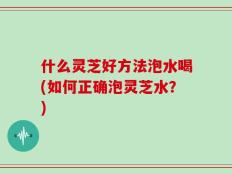 什么灵芝好方法泡水喝(如何正确泡灵芝水？)