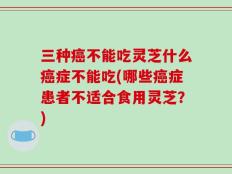三种癌不能吃灵芝什么癌症不能吃(哪些癌症患者不适合食用灵芝？)