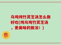 乌鸡炖竹灵芝汤怎么做好吃(炖乌鸡竹灵芝汤，更美味的做法！)