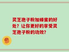 灵芝孢子粉加蜂蜜的好处？让你更好的享受灵芝孢子粉的功效？