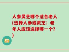 人参灵芝哪个适合老人(选择人参或灵芝：老年人应该选择哪一个？)