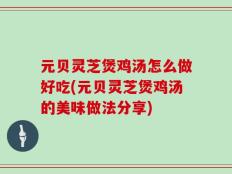 元贝灵芝煲鸡汤怎么做好吃(元贝灵芝煲鸡汤的美味做法分享)