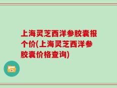 上海灵芝西洋参胶囊报个价(上海灵芝西洋参胶囊价格查询)