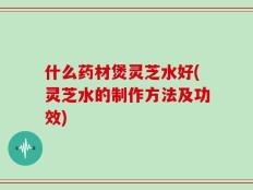 什么药材煲灵芝水好(灵芝水的制作方法及功效)