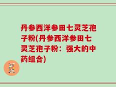 丹参西洋参田七灵芝孢子粉(丹参西洋参田七灵芝孢子粉：强大的中药组合)