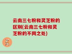 云南三七粉和灵芝粉的区别(云南三七粉和灵芝粉的不同之处)