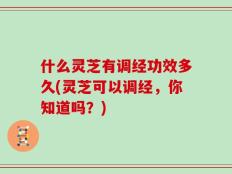 什么灵芝有调经功效多久(灵芝可以调经，你知道吗？)