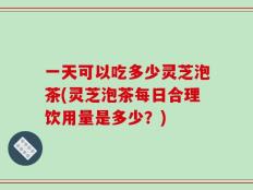 一天可以吃多少灵芝泡茶(灵芝泡茶每日合理饮用量是多少？)