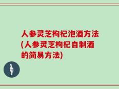 人参灵芝枸杞泡酒方法(人参灵芝枸杞自制酒的简易方法)