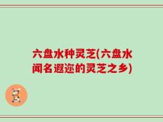 六盘水种灵芝(六盘水闻名遐迩的灵芝之乡)