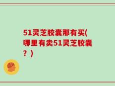 51灵芝胶囊那有买(哪里有卖51灵芝胶囊？)