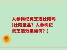 人参枸杞灵芝酒壮阳吗(壮阳圣品？人参枸杞灵芝酒效果如何？)