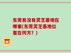 东莞有没有灵芝基地在哪里(东莞灵芝基地位置在何方？)