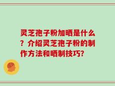 灵芝孢子粉加晒是什么？介绍灵芝孢子粉的制作方法和晒制技巧？