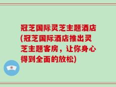 冠芝国际灵芝主题酒店(冠芝国际酒店推出灵芝主题客房，让你身心得到全面的放松)