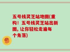 五号线灵芝站地图(重构！五号线灵芝站出新图, 让你轻松走遍每个角落)