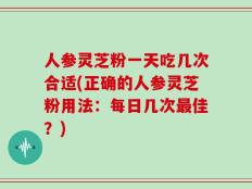 人参灵芝粉一天吃几次合适(正确的人参灵芝粉用法：每日几次最佳？)