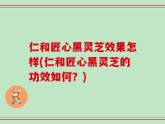 仁和匠心黑灵芝效果怎样(仁和匠心黑灵芝的功效如何？)