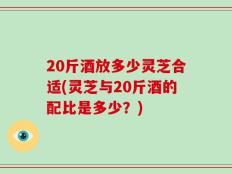 20斤酒放多少灵芝合适(灵芝与20斤酒的配比是多少？)