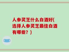 人参灵芝什么白酒好(选择人参灵芝最佳白酒有哪些？)