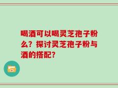 喝酒可以喝灵芝孢子粉么？探讨灵芝孢子粉与酒的搭配？