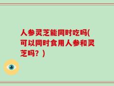 人参灵芝能同时吃吗(可以同时食用人参和灵芝吗？)